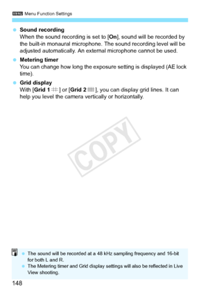 Page 1483 Menu Function Settings
148
 Sound recording
When the sound recording is set to [On ], sound will be recorded by 
the built-in monaural microphone.  The sound recording level will be 
adjusted automatically. An ex ternal microphone cannot be used.
  Metering timer
You can change how long the exposure  setting is displayed (AE lock 
time).
  Grid display
With [Grid 1 l] or [ Grid 2 m], you can display grid lines. It can 
help you level the camera ve rtically or horizontally.
 The sound will be record ed...