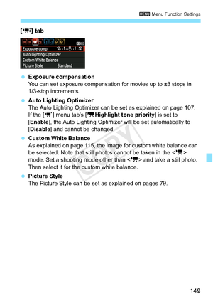 Page 149149
3 Menu Function Settings
[y ] tab
 Exposure compensation
You can set exposure compensation  for movies up to ±3 stops in 
1/3-stop increments.
  Auto Lighting Optimizer
The Auto Lighting Optimizer can be set as explained on page 107.
If the [ w] menu tab’s [ kHighlight tone priority ] is set to 
[Enable ], the Auto Lighting Optimizer will be set automatically to 
[Disable ] and cannot be changed.
  Custom White Balance
As explained on page 115, the image  for custom white balance can 
be selected....