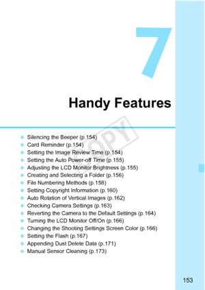 Page 153153
Handy Features
 Silencing the Beeper (p.154)
  Card Reminder (p.154)
  Setting the Image Review Time (p.154)
  Setting the Auto Power-off Time (p.155)
  Adjusting the LCD Monitor Brightness (p.155)
  Creating and Selectin g a Folder (p.156)
  File Numbering Methods (p.158)
  Setting Copyright Information (p.160)
  Auto Rotation of Vertical Images (p.162)
  Checking Camera Settings (p.163)
  Reverting the Camera to the Default Settings (p.164)
  Turning the LCD Monitor Off/On (p.166)
  Changing the...