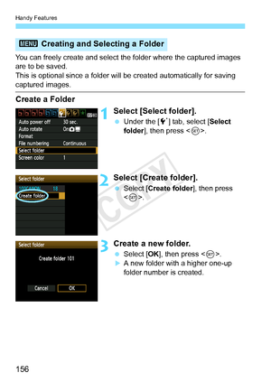 Page 156Handy Features
156
You can freely create and select the folder where the captured images 
are to be saved.
This is optional since a folder will be created automatically for saving\
 
captured images.
Create a Folder
1Select [Select folder].
  Under the [ 5] tab, select [ Select 
folder ], then press < 0>.
2Select [Create folder].
  Select [Create folder ], then press 
< 0 >.
3Create a new folder.
  Select [OK ], then press < 0>.
XA new folder with a higher one-up 
folder number is created.
3  Creating...
