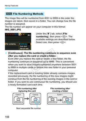 Page 158Handy Features
158
The image files will be numbered from 0001 to 9999 in the order the 
images are taken, then saved in a folder. You can change how the file 
number is assigned.
The file number will appear on y our computer in this format: 
IMG_0001.JPG .
Under the [5] tab, select [ File 
numbering ], then press < 0>. The 
available settings are described below.  
Select one, then press < 0>.
  [Continuous]: The file numbering continues in sequence even 
after you replace the card or create a folder....