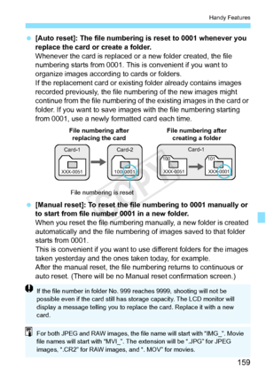 Page 159159
Handy Features
 [Auto reset]: The file numbering is reset to 0001 whenever you 
replace the card or create a folder.
Whenever the card is replaced or a new folder created, the file 
numbering starts from 0001. This is convenient if you want to 
organize images according to cards or folders.
If the replacement card or existi ng folder already contains images 
recorded previously, the file num bering of the new images might 
continue from the file numbering of the existing images in the card or...