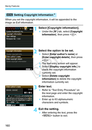Page 160Handy Features
160
When you set the copyright information, it will be appended to the image as Exif information.
1Select [Copyright information].
 Under the [ 7] tab, select [Copyright 
information ], then press < 0>.
2Select the option to be set.
  Select [Enter author’s name ] or 
[Enter copyright details ], then press 
< 0 >.
XThe text entry screen will appear.
  Select [Display copyright info. ] to 
check the copyright information 
currently set.
  Select [Delete copyright 
information ] to delete...