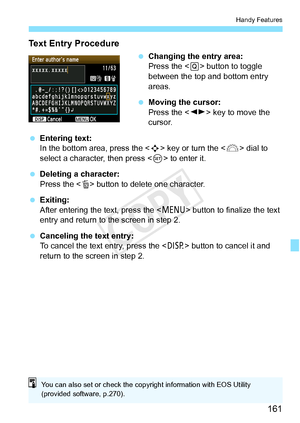 Page 161161
Handy Features
Text Entry Procedure
 Changing the entry area:
Press the < Q> button to toggle 
between the top and bottom entry 
areas.
  Moving the cursor:
Press the < U> key to move the 
cursor.
  Entering text:
In the bottom area, press the  key or turn the < 6> dial to 
select a character, then press < 0> to enter it.
  Deleting a character:
Press the < L> button to delete one character.
  Exiting:
After entering the text, press the < M> button to finalize the text 
entry and return to the screen...