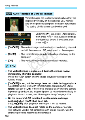 Page 162Handy Features
162
Vertical images are rotated automatically so they are 
displayed vertically on the camera’s LCD monitor 
and on the personal computer instead of horizontally. 
The setting of this feature can be changed.
Under the [ 5] tab, select [ Auto rotate], 
then press < 0>. The available settings 
are described below. Select one, then 
press < 0>.
  [On PD ]:
The vertical image is automatica lly rotated during playback 
on both the camera’s LCD mo nitor and on the computer.
 [On D] : The...