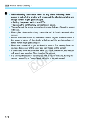Page 1743 Manual Sensor Cleaning N
174
 While cleaning the sensor, never  do any of the following. If the 
power is cut off, the shutter will  close and the shutter curtains and 
image sensor might get damaged.
• Setting the power switch to < 2>.
• Opening the card/battery compartment cover.
  The surface of the image  sensor is extremely delicate. Clean the sensor 
with care.
  Use a plain blower without any brus h attached. A brush can scratch the 
sensor.
  Do not insert the blower tip inside th e camera...