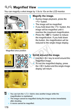 Page 178178
You can magnify a shot image by 1.5x to 10x on the LCD monitor.
1Magnify the image.
 During image playback, press the 
 button.
XThe image will be magnified.
  If you hold down the < u> button, the 
image will be magnified until it 
reaches the maximum magnification.
  Press the < I> button to reduce 
the magnification.  If you hold down 
the button, the magnification will be 
reduced to the single image display.
2Scroll around the image.
  Use the < S> key to scroll around the 
magnified image.
  To...