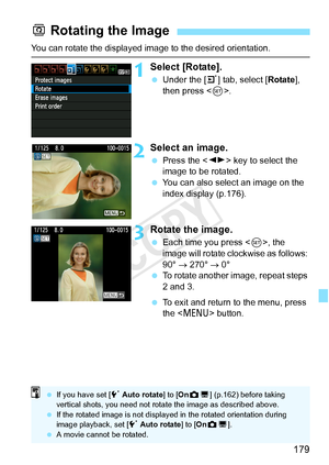 Page 179179
You can rotate the displayed image to the desired orientation.
1Select [Rotate].
 Under the [ 3] tab, select [Rotate ], 
then press < 0>.
2Select an image.
  Press the < U> key to select the 
image to be rotated.
  You can also select an image on the 
index display (p.176).
3Rotate the image.
 Each time you press < 0>, the 
image will rotate clockwise as follows: 
90°  → 270°  → 0°
  To rotate another image, repeat steps 
2 and 3.
  To exit and return to the menu, press 
the < M > button.
b Rotating...