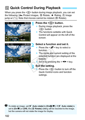 Page 182182
When you press the  button during image playback, you can set 
the following: [ Protect images,  bRotate,  9Rating, e Image 
jump w/6]. Note that movies cannot be rotated ( bRotate).
1Press the < Q> button.
  During image playback, press the 
 button.
XThe functions settable with Quick 
Control will appear on the left of the 
screen.
2Select a function and set it.
  Press the < V> key to select a 
function.
XThe name and current setting of the 
selected function are displayed at the 
bottom.
  Set it...