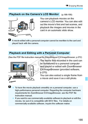 Page 185185
k Enjoying Movies
You can playback movies on the 
camera’s LCD monitor. You can also edit 
out the movie’s first and last scenes, and 
playback the images and movies in the 
card in an automatic slide show.
(See the PDF file instruction manual  for ZoomBrowser EX/ImageBrowser, p.272)
The movie files recorded in the card can 
be transferred to a personal computer 
and played or edited with ZoomBrowser 
EX/ImageBrowser (provided software, 
p.270).
You can also extract a single frame from 
a movie and...