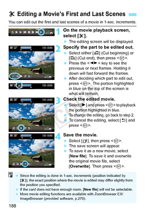 Page 188188
You can edit out the first and last scenes of a movie in 1-sec. increments.
1On the movie playback screen, 
select [X].
XThe editing screen will be displayed.
2Specify the part to be edited out.
  Select either [ U] (Cut beginning) or 
[V ] (Cut end), then press < 0>.
  Press the < U> key to see the 
previous or next frames. Holding it 
down will fast forward the frames.
  After deciding which part to edit out, 
press < 0>. The portion highlighted 
in blue on the top of the screen is 
what will...