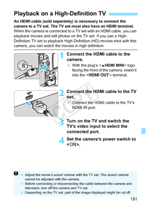 Page 191191
An HDMI cable (sold separately) is necessary to connect the 
camera to a TV set. The TV set must also have an HDMI terminal.
When the camera is connected to a TV set with an HDMI cable, you can 
playback movies and still photos on the TV set. If you use a High-
Definition TV set to playback High-De finition (HD) movies shot with this 
camera, you can watch the movies in high definition.
1Connect the HDMI cable to the 
camera.
 With the plug’s < dHDMI MINI > logo 
facing the front of the camera,...