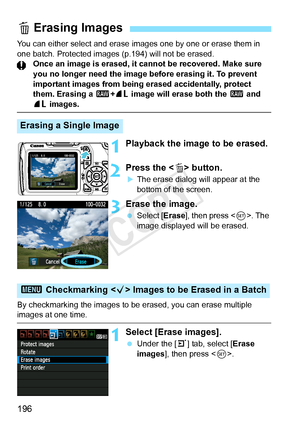 Page 196196
You can either select and erase images one by one or erase them in 
one batch. Protected images (p.194) will not be erased. Once an image is erased, it cannot be recovered. Make sure 
you no longer need the image before erasing it. To prevent 
important images from being erased accidentally, protect 
them. Erasing a 1 +73  image will erase both the  1 and 
73 images.
1Playback the image to be erased.
2Press the < L> button.
XThe erase dialog will appear at the 
bottom of the screen.
3Erase the...
