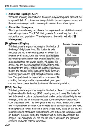 Page 200B Shooting Information Display
200
 About the Highlight AlertWhen the shooting information is disp layed, any overexposed areas of the 
image will blink. To obtain more image  detail in the overexposed areas, set 
the exposure compensation to a neg ative amount and shoot again.
 About the Histogram
The brightness histogram shows the  exposure level distribution and 
overall brightness. The RGB histogram is for checking the color 
saturation and gradation. The display can be switched with [ 4 
Histogram...