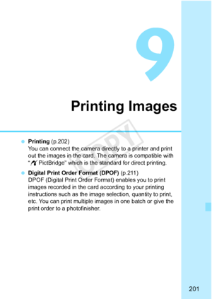 Page 201201
Printing Images
 Printing (p.202)
You can connect the camera directly to a printer and print 
out the images in the card. The camera is compatible with 
“w PictBridge” which is the standard for direct printing.
  Digital Print Order Format (DPOF) (p.211)
DPOF (Digital Print Order Fo rmat) enables you to print 
images recorded in the card according to your printing 
instructions such as the image  selection, quantity to print, 
etc. You can print multiple images in one batch or give the 
print order...