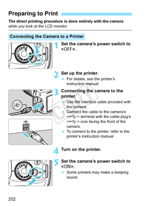 Page 202202
The direct printing procedure is done entirely with the camera 
while you look at the LCD monitor.
1Set the camera’s power switch to 
.
2Set up the printer.
 For details, see the printer’s 
instruction manual.
3Connecting the camera to the 
printer.
 Use the interface cable provided with 
the camera.
  Connect the cable to the camera’s 
 terminal with the cable plug’s 
< G > icon facing the front of the 
camera.
  To connect to the printer, refer to the 
printer’s instruction manual.
4Turn on the...