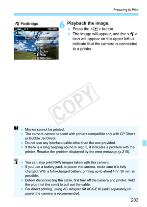 Page 203203
Preparing to Print
6Playback the image.
 Press the  button.XThe image will appear, and the < w> 
icon will appear on the upper left to 
indicate that the camera is connected 
to a printer.
wPictBridge
  Movies cannot be printed.
  The camera cannot be used  with printers compatible only with CP Direct 
or Bubble Jet Direct.
  Do not use any interface cable other than the  one provided.
  If there is a long beeping sound in st ep 5, it indicates a problem with the 
printer. Resolve the problem displa...