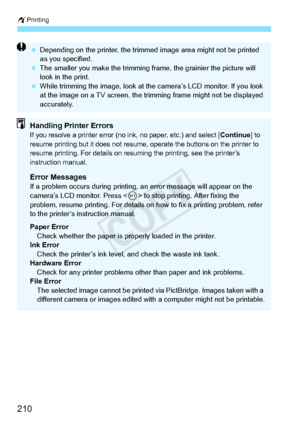 Page 210wPrinting
210
 Depending on the printer , the trimmed image area  might not be printed 
as you specified.
  The smaller you make the trimming fr ame, the grainier the picture will 
look in the print.
  While trimming the image, look at th e camera’s LCD monitor. If you look 
at the image on a TV sc reen, the trimming frame  might not be displayed 
accurately.
Handling Printer ErrorsIf you resolve a printer error (no in k, no paper, etc.) and select [Continue] to 
resume printing but it doe s not resume,...