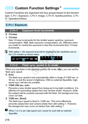 Page 218218
Custom Functions are organized into four groups based on the function 
type: C.Fn I: Exposure, C.Fn II: Image,  C.Fn III: Autofocus/Drive, C.Fn 
IV: Operation/Others.
3 Custom Function Settings N
C.Fn I: Exposure
C.Fn-1 Exposure level increments
0: 1/3-stop
1: 1/2-stop
Sets 1/2-stop increments for the  shutter speed, aperture, exposure 
compensation, AEB, flash exposure  compensation, etc. Effective when 
you prefer to control the exposure in  less fine increments than 1/3-stop 
increments.
C.Fn-2...