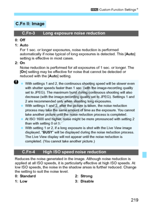Page 219219
3 Custom Function Settings N
C.Fn II: Image
C.Fn-3 Long exposure noise reduction
0: Off
1: Auto
For 1 sec. or longer exposure s, noise reduction is performed 
automatically if noise typical of lo ng exposures is detected. This [Auto] 
setting is effective in most cases.
2: On Noise reduction is performed for all ex posures of 1 sec. or longer. The 
[ On ] setting may be effective for no ise that cannot be detected or 
reduced with the [Auto ] setting.
C.Fn-4 High ISO speed noise reduction
Reduces the...