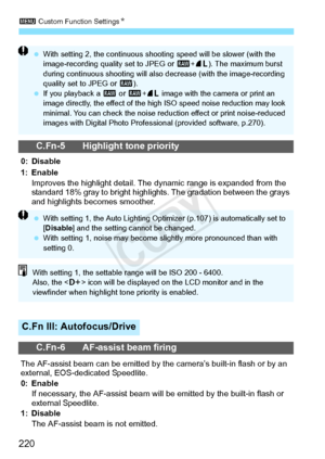 Page 2203 Custom Function Settings N
220
C.Fn-5 Highlight tone priority
0: Disable
1: Enable
Improves the highlight detail. The  dynamic range is expanded from the 
standard 18% gray to bright highli ghts. The gradation between the grays 
and highlights becomes smoother.
C.Fn III: Autofocus/Drive
C.Fn-6 AF-assist beam firing
The AF-assist beam can be emitted by t he camera’s built-in flash or by an 
external, EOS-dedicated Speedlite.
0: Enable
If necessary, the AF-assist beam will  be emitted by the built-in...