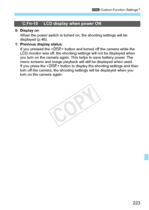 Page 223223
3 Custom Function Settings N
C.Fn-10 LCD display when power ON
0: Display on
When the power switch is turned  on, the shooting settings will be 
displayed (p.46).
1: Previous display status If you pressed the < B> button and turned off the camera while the 
LCD monitor was off, t he shooting settings will not be displayed when 
you turn on the camera again. This  helps to save battery power. The 
menu screens and image play back will still be displayed when used.
If you press the < B> button to...