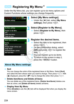 Page 224224
Under the My Menu tab, you can register up to six menu options and 
Custom Functions whose settings you change frequently.
1Select [My Menu settings].
 Under the [ 9] tab, select [ My Menu 
settings ], then press < 0>.
2Select [Register to My Menu].
  Select [Register to My Menu ], then 
press < 0>.
3Register the desired items.
  Select the item to be registered, then 
press < 0>.
  On the confirmation dialog, select 
[OK ] and press  to register the 
item.
  You can register up to six items.
  To...