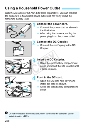 Page 228228
With the AC Adapter Kit ACK-E10 (sold separately), you can connect 
the camera to a household power outlet and not worry about the 
remaining battery level.
1Connect the power cord.
 Connect the power cord as shown in 
the illustration.
  After using the camera, unplug the 
power plug from the power outlet.
2Connect the DC Coupler.
 Connect the cord’s plug to the DC 
Coupler.
3Insert the DC Coupler.
 Open the card/battery compartment 
cover and insert the DC Coupler until 
it locks in place.
4Push in...