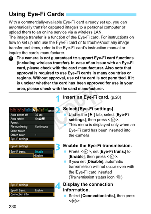 Page 230230
With a commercially-available Eye-Fi card already set up, you can 
automatically transfer captured images to a personal computer or 
upload them to an online service via a wireless LAN.
The image transfer is a function of th e Eye-Fi card. For instructions on 
how to set up and use the Eye-Fi  card or to troubleshoot any image 
transfer problems, refer to the Eye- Fi card’s instruction manual or 
inquire the card’s manufacturer.
The camera is not guaranteed  to support Eye-Fi card functions...