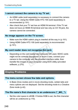 Page 248Troubleshooting Guide
248
 An HDMI cable (sold separately) is  necessary to connect the camera 
to a TV set. Using t he HDMI Cable HTC-100  (sold separately) is 
recommended (p.191).
  Also check that your TV set has  an HDMI IN terminal. If the TV set 
does not have an HDMI IN terminal  and has only an A/V IN jack, the 
camera cannot be connected.
  Make sure the HDMI cable’s plug is  inserted all the way in (p.191).
  Using HDMI Cable HTC-100 (sold separately) is recommended 
(p.191).
  Depending on...