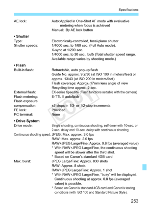 Page 253253
Specifications
AE lock:Auto: Applied in One-Shot AF mode with evaluative 
metering when focus is achieved
Manual: By AE lock button
•ShutterType: Electronically-controlled, focal-plane shutter
Shutter speeds: 1/4000 sec. to  1/60 sec. (Full Auto mode), 
X-sync at 1/200 sec.
1/4000 sec. to 30 sec., bulb  (Total shutter speed range. 
Available range varies by shooting mode.)
• FlashBuilt-in flash: Retractable, auto pop-up flash
Guide No. approx. 9.2/30 (at  ISO 100 in meters/feet) or 
approx. 13/43 (at...