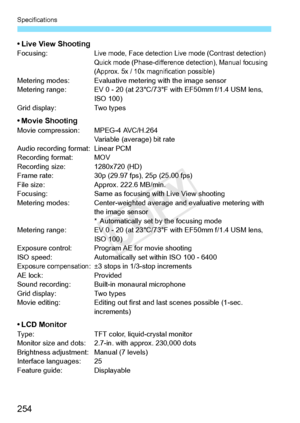 Page 254Specifications
254
• Live View ShootingFocusing:Live mode, Face detection Live mode (Contrast detection)
Quick mode (Phase-difference detection), Manual focusing 
(Approx. 5x / 10x magnification possible)
Metering modes: Evaluative me tering with the image sensor
Metering range: EV 0 - 20 (at 23°C /73°F with EF50mm f/1.4 USM lens, 
ISO 100)
Grid display: Two types
• Movie ShootingMovie compression: MPEG-4 AVC/H.264
Variable (average) bit rate
Audio recording format: Linear PCM
Recording format: MOV...