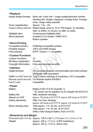 Page 255255
Specifications
• PlaybackImage display formats: Basic info, basic info + image quality/playback number, shooting info. display, histog ram, 4-image index, 9-image 
index, image rotate possible
Zoom magnification: Approx. 1.5x - 10x
Image browsing methods: Single image, jump by 10  or 100 images, by shooting 
date, by folder, by movi es, by stills, by rating
Highlight alert: Overexposed highlights blink
Movie playback: Enabled  (LCD monitor, HDMI OUT)
Built-in speaker
• Direct PrintingCompatible...