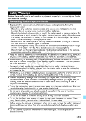 Page 259259
Safety Warnings
Follow these safeguards and use the eq uipment properly to prevent injury, death, 
and material damage.
Preventing Serious Injury or Death
• To prevent fire, excessive heat, chemic al leakage, and explosions, follow the 
safeguards below:
- Do not use any batteries, power sources,  and accessories not specified in this 
booklet. Do not use any home -made or modified batteries.
- Do not short-circuit, disassemble, or modi fy the battery pack or back-up battery. Do 
not apply heat or...