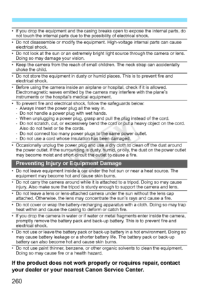 Page 260260
• If you drop the equipment and the casing breaks open to expose the internal parts, do 
not touch the internal parts due to the possibility of electrical shock.
• Do not disassemble or modify the equipment. High-voltage internal parts can cause  electrical shock.
• Do not look at the sun or an extremely bright  light source through the camera or lens. 
Doing so may damage your vision.
• Keep the camera from the reach of small  children. The neck strap can accidentally 
choke the child.
• Do not...