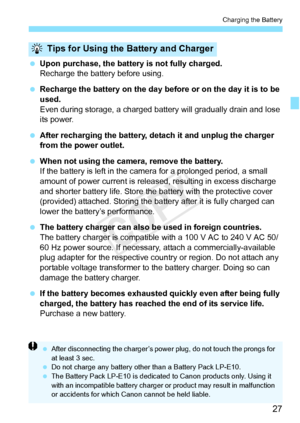 Page 2727
Charging the Battery
 Upon purchase, the batter y is not fully charged.
Recharge the battery before using.
  Recharge the battery on the day before or on the day it is to be 
used.
Even during storage, a charged battery will gradually drain and lose 
its power.
  After recharging the battery, de tach it and unplug the charger 
from the power outlet.
  When not using the camera, remove the battery.
If the battery is left in the came ra for a prolonged period, a small 
amount of power current is releas...