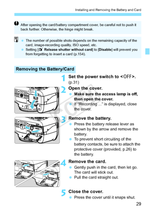 Page 2929
Installing and Removing the Battery and Card
1Set the power switch to . 
(p.31)
2Open the cover.
 Make sure the access lamp is off, 
then open the cover.
  If “Recording ...” is displayed, close 
the cover.
3Remove the battery.
 Press the battery release lever as 
shown by the arrow and remove the 
battery.
  To prevent short circuiting of the 
battery contacts, be sure to attach the 
protective cover (provided, p.26) to 
the battery.
4Remove the card.
 Gently push in the card, then let go. 
The card...