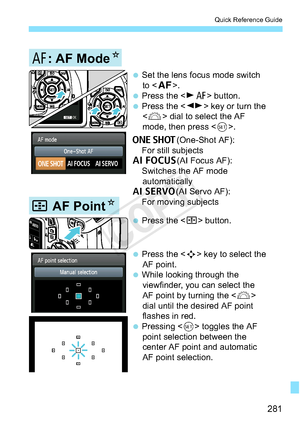 Page 281281
Quick Reference Guide
 Press the  button.
 Press the  key to select the 
AF point.
 While looking through the  viewfinder, you can select the 
AF point by turning the  
dial until the desired AF point 
flashes in red. 
 Pressing   toggles the AF 
point selection between the 
center AF point and automatic 
AF point selection.
S AF Point N
E: AF ModeN
 Set the lens focus mode switch 
to .
 Press the  button. 
 Press the  key or turn the   dial to select the AF 
mode, then press .
X(One-Shot...