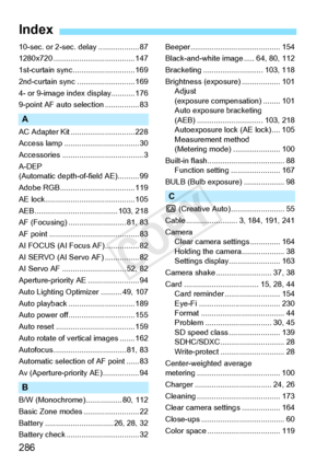 Page 286286
Index
10-sec. or 2-sec. delay ................... 87
1280x720 ............... ....................... 147
1st-curtain sync. ............................ 169
2nd-curtain sync .... ....................... 169
4- or 9-image index display........... 176
9-point AF auto se lection ................ 83
A
AC Adapter Kit .............................. 228
Access lamp ..... .............................. 30
Accessories ........... ........................... 3
A-DEP 
(Automatic depth-of-field AE).......... 99...