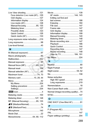 Page 289289
Index
Live View shooting ........................121Face detection Live mode (AF)...129
Grid display...... .........................127
Information displa y ...................124
Live mode (AF) .........................128
Manual focusing .................85, 135
Metering timer.. .........................127
Possible shots . .........................123
Quick Control ... .........................126
Quick mode (AF) ......................133
Long exposure noise reduction .....219
Long exposures ......