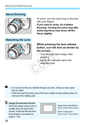 Page 36Attaching and Detaching a Lens
36
To zoom, turn the zoom ring on the lens 
with your fingers.
If you want to zoom, do it before 
focusing. Turning the zoom ring after 
achieving focus may throw off the 
focus slightly.
While pressing the lens release 
button, turn the lens as shown by 
the arrows.
 Turn the lens until it stops, then 
detach it.
  Attach the rear lens cap to the 
detached lens.
About Zooming
Detaching the Lens
 Do not look at the sun  directly through any lens. Doing so may cause 
loss of...