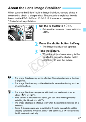 Page 3737
When you use the IS lens’ built-in Image Stabilizer, camera shake is 
corrected to obtain a sharper shot. The procedure explained here is 
based on the EF-S18-55mm f/3.5-5.6 IS II lens as an example.
* IS stands for Image Stabilizer.
1Set the IS switch to .
 Set also the camera’s power switch to 
.
2Press the shutter button halfway.
XThe Image Stabilizer will operate.
3Take the picture.
 When the picture looks steady in the 
viewfinder, press the shutter button 
completely to take the picture.
About...