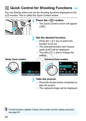 Page 4040
You can directly select and set the shooting functions displayed on the 
LCD monitor. This is called the Quick Control screen.
1Press the  button.
XThe Quick Control screen will appear 
(7 ).
2Set the desired function.
 Press the < S> key to select the 
function to be set.
XThe selected function and Feature 
guide (p.47) will be displayed.
  Turn the < 6> dial to change the 
setting.
3Take the picture.
  Press the shutter button completely to 
take the picture.
XThe captured image will be displayed.
Q...