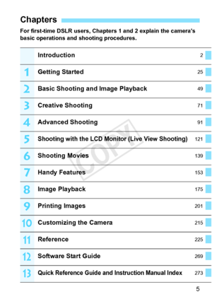 Page 55
For first-time DSLR users, Chapters 1 and 2 explain the camera’s 
basic operations and shooting procedures.
Chapters
Introduction2
Getting Started25
Basic Shooting and Image Playback49
Creative Shooting71
Advanced Shooting91
Shooting with the LCD Monitor (Live View Shooting)121
Shooting Movies139
Handy Features153
Image Playback175
Printing Images201
Customizing the Camera215
Reference225
Software Start Guide269
Quick Reference Guide and Instruction Manual Index273
1
2
3
4
5
6
7
8
9
10
11
12
13
COPY  