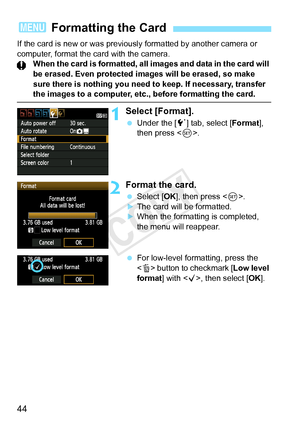 Page 4444
If the card is new or was previously formatted by another camera or 
computer, format the card with the camera. When the card is formatted, all images and data in the card will 
be erased. Even protected  images will be erased, so make 
sure there is nothing you need to keep. If necessary, transfer 
the images to a computer, etc ., before formatting the card.
1Select [Format].
 Under the [ 5] tab, select [ Format], 
then press < 0>.
2Format the card.
  Select [OK ], then press < 0>.
XThe card will be...