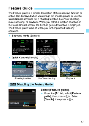 Page 4747
The Feature guide is a simple description of the respective function or 
option. It is displayed when you c hange the shooting mode or use the 
Quick Control screen to set a shooti ng function, Live View shooting, 
movie shooting, or playback. When you select a function or option on 
the Quick Control screen, the Feature  guide description is displayed. 
The Feature guide turns off when you further proceed with any 
operation.
  Shooting mode  (Sample)
  Quick Control (Sample)
Select [Feature guide]....