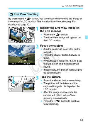 Page 5353
1 Full Auto Techniques
By pressing the < A> button, you can shoot while viewing the image on 
the camera’s LCD monitor. This is called Live View shooting. For 
details, see page 121.
1Display the Live View image on 
the LCD monitor.
  Press the < A> button.XThe Live View image will appear on 
the LCD monitor.
2Focus the subject.
 Aim the center AF point < > on the 
subject.
  Press the shutter button halfway to 
focus.
XWhen focus is achi eved, the AF point 
will turn green a nd the beeper will...