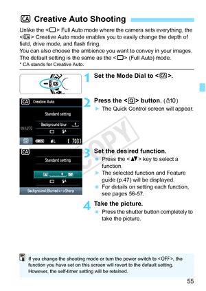 Page 5555
Unlike the  Full Auto mode where the camera sets everything, the 
< C > Creative Auto mode enables you to easily change the depth of 
field, drive mode, and flash firing.
You can also choose the ambience you  want to convey in your images. 
The default setting is the same as the < 1> (Full Auto) mode.
* CA stands for Creative Auto.
1Set the Mode Dial to < C>.
2Press the < Q> button. (7 )
XThe Quick Control screen will appear.
3Set the desired function.
 Press the < V> key to select a 
function.
XThe...