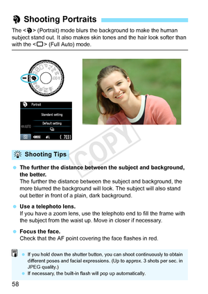 Page 5858
The  (Portrait) mode blurs the background to make the human 
subject stand out. It also makes skin tones and the hair look softer than 
with the < 1> (Full Auto) mode.
  The further the distance between the subject and background, 
the better.
The further the distance between t he subject and background, the 
more blurred the background will l ook. The subject will also stand 
out better in front of a plain, dark background.
  Use a telephoto lens.
If you have a zoom lens, use the telephoto end to...