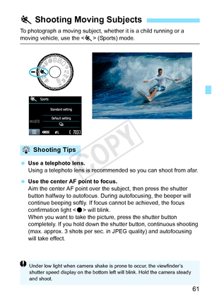 Page 6161
To photograph a moving subject, whether it is a child running or a 
moving vehicle, use the  (Sports) mode.
  Use a telephoto lens.
Using a telephoto lens is recommende d so you can shoot from afar.
  Use the center AF point to focus.
Aim the center AF point over the subject, then press the shutter 
button halfway to autofocus. Duri ng autofocusing, the beeper will 
continue beeping softly. If focus cannot be achieved, the focus 
confirmation light < o> will blink.
When you want to take the picture,...